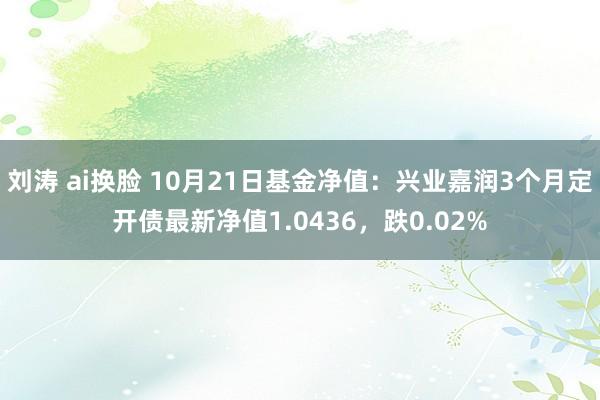 刘涛 ai换脸 10月21日基金净值：兴业嘉润3个月定开债最新净值1.0436，跌0.02%