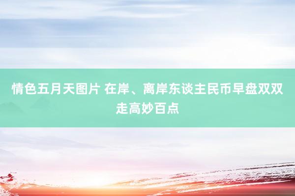 情色五月天图片 在岸、离岸东谈主民币早盘双双走高妙百点