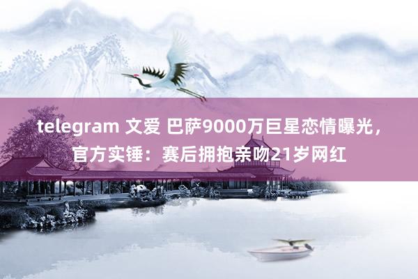 telegram 文爱 巴萨9000万巨星恋情曝光，官方实锤：赛后拥抱亲吻21岁网红