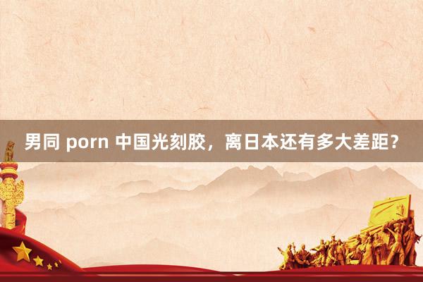 男同 porn 中国光刻胶，离日本还有多大差距？