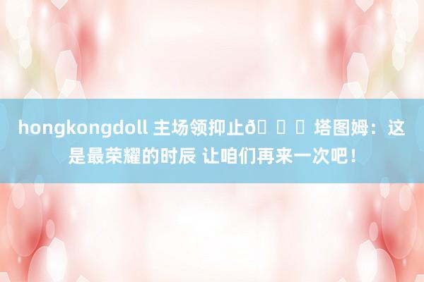 hongkongdoll 主场领抑止💍塔图姆：这是最荣耀的时辰 让咱们再来一次吧！