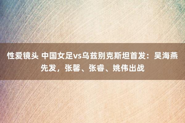 性爱镜头 中国女足vs乌兹别克斯坦首发：吴海燕先发，张馨、张睿、姚伟出战