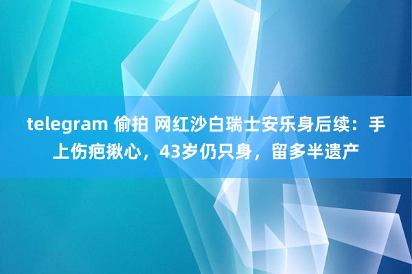 telegram 偷拍 网红沙白瑞士安乐身后续：手上伤疤揪心，43岁仍只身，留多半遗产