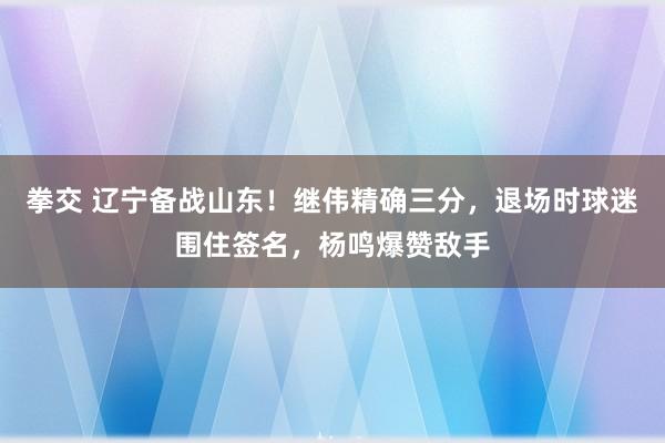 拳交 辽宁备战山东！继伟精确三分，退场时球迷围住签名，杨鸣爆赞敌手