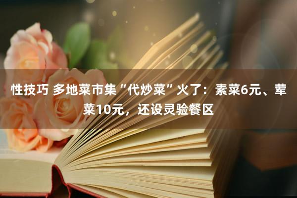 性技巧 多地菜市集“代炒菜”火了：素菜6元、荤菜10元，还设灵验餐区