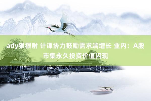 ady狠狠射 计谋协力鼓励需求端增长 业内：A股市集永久投资价值闪现