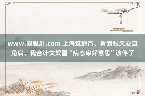 www.狠狠射.com 上海这通宵，看到张天爱直角肩，我合计文娱圈“病态审好意思”该停了