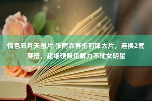 情色五月天图片 张雨霏再拍前锋大片，连换2套穿搭，超绝硬照见解力不输女明星