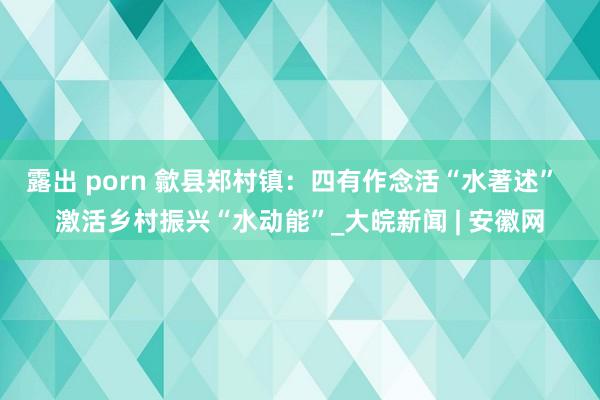 露出 porn 歙县郑村镇：四有作念活“水著述”  激活乡村振兴“水动能”_大皖新闻 | 安徽网