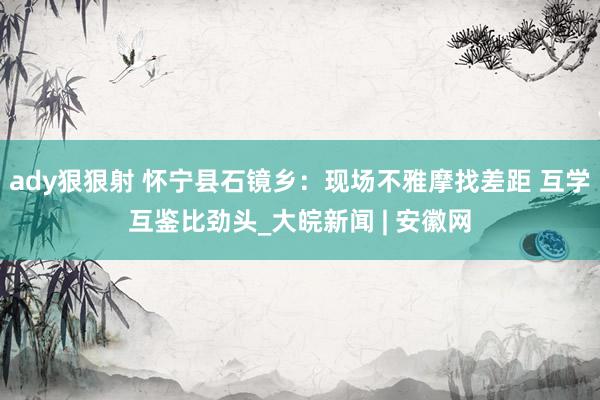 ady狠狠射 怀宁县石镜乡：现场不雅摩找差距 互学互鉴比劲头_大皖新闻 | 安徽网