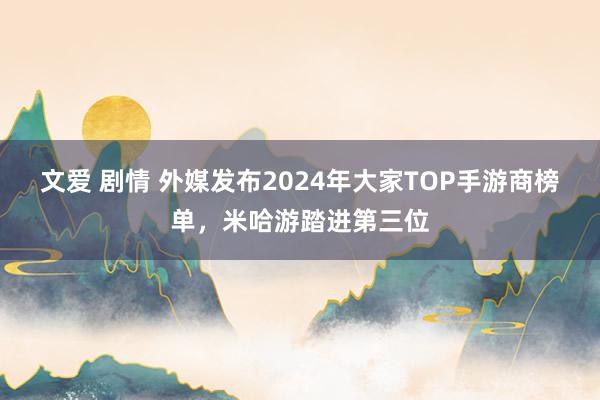 文爱 剧情 外媒发布2024年大家TOP手游商榜单，米哈游踏进第三位