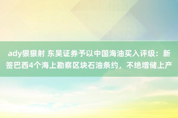 ady狠狠射 东吴证券予以中国海油买入评级：新签巴西4个海上勘察区块石油条约，不绝增储上产