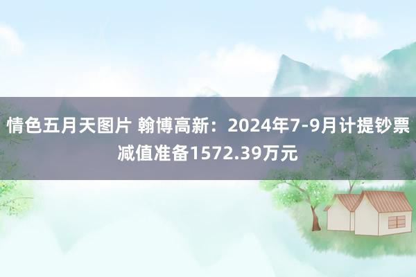 情色五月天图片 翰博高新：2024年7-9月计提钞票减值准备1572.39万元