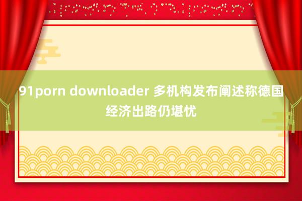 91porn downloader 多机构发布阐述称德国经济出路仍堪忧