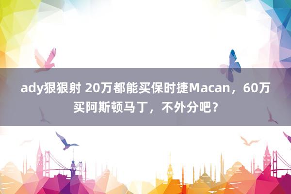 ady狠狠射 20万都能买保时捷Macan，60万买阿斯顿马丁，不外分吧？