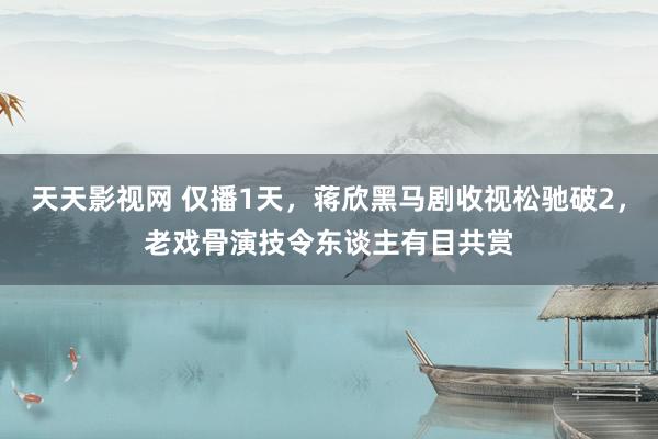 天天影视网 仅播1天，蒋欣黑马剧收视松驰破2，老戏骨演技令东谈主有目共赏