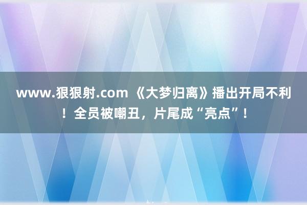 www.狠狠射.com 《大梦归离》播出开局不利！全员被嘲丑，片尾成“亮点”！