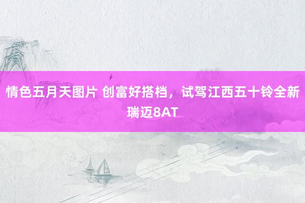 情色五月天图片 创富好搭档，试驾江西五十铃全新瑞迈8AT