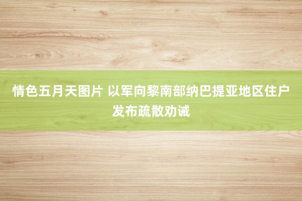 情色五月天图片 以军向黎南部纳巴提亚地区住户发布疏散劝诫