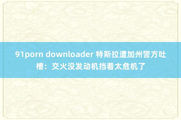 91porn downloader 特斯拉遭加州警方吐槽：交火没发动机挡着太危机了