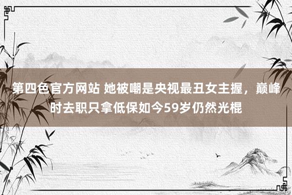 第四色官方网站 她被嘲是央视最丑女主握，巅峰时去职只拿低保如今59岁仍然光棍