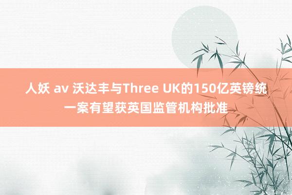 人妖 av 沃达丰与Three UK的150亿英镑统一案有望获英国监管机构批准