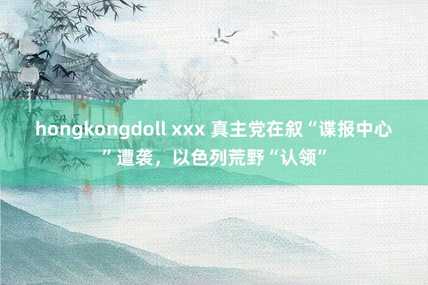 hongkongdoll xxx 真主党在叙“谍报中心”遭袭，以色列荒野“认领”