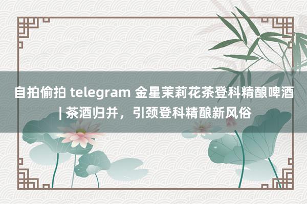 自拍偷拍 telegram 金星茉莉花茶登科精酿啤酒 | 茶酒归并，引颈登科精酿新风俗