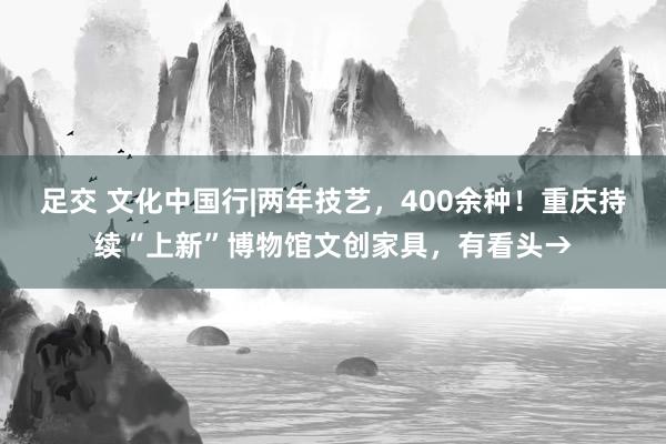 足交 文化中国行|两年技艺，400余种！重庆持续“上新”博物馆文创家具，有看头→