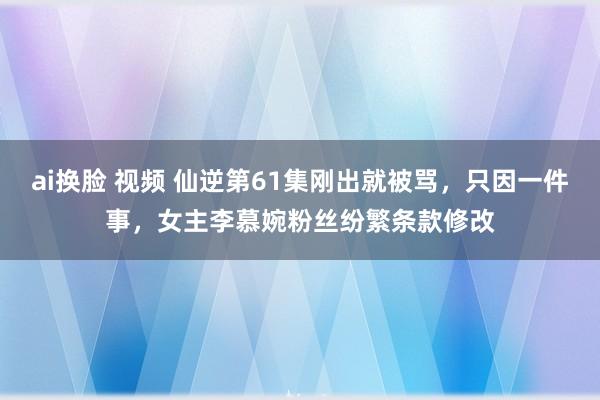 ai换脸 视频 仙逆第61集刚出就被骂，只因一件事，女主李慕婉粉丝纷繁条款修改