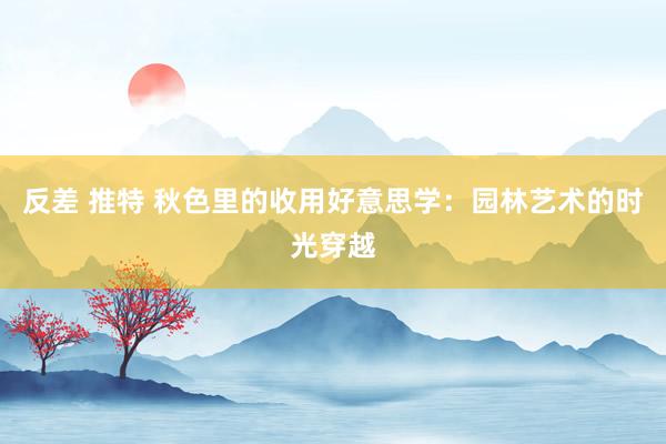 反差 推特 秋色里的收用好意思学：园林艺术的时光穿越