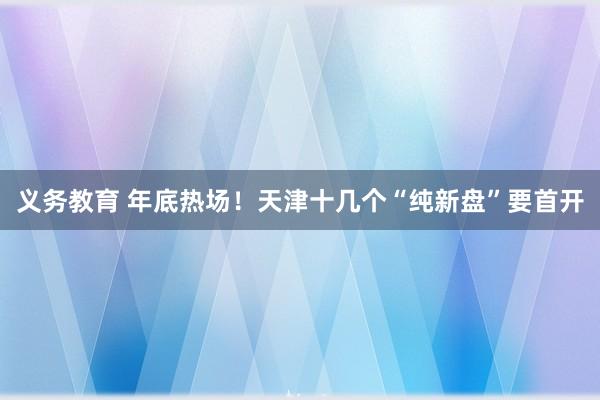 义务教育 年底热场！天津十几个“纯新盘”要首开