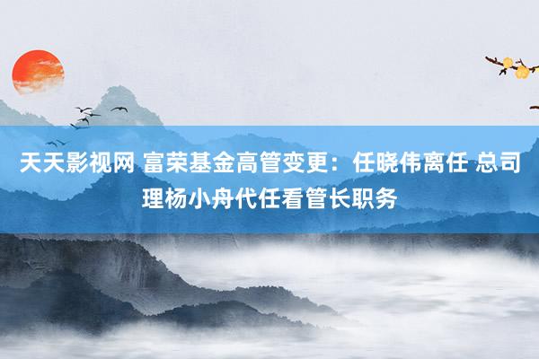 天天影视网 富荣基金高管变更：任晓伟离任 总司理杨小舟代任看管长职务