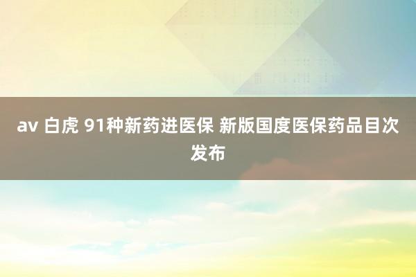 av 白虎 91种新药进医保 新版国度医保药品目次发布