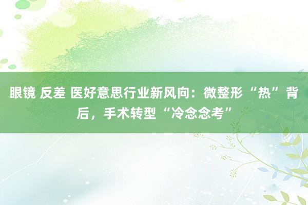 眼镜 反差 医好意思行业新风向：微整形 “热” 背后，手术转型 “冷念念考”