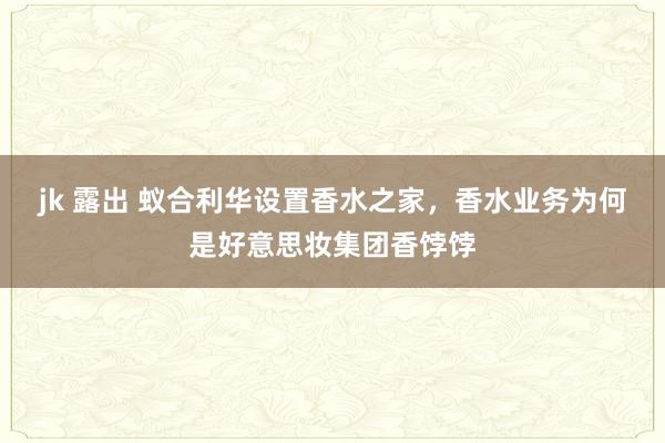 jk 露出 蚁合利华设置香水之家，香水业务为何是好意思妆集团香饽饽