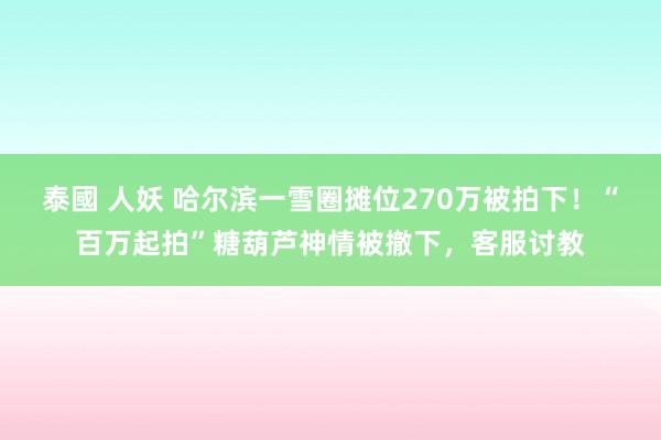 泰國 人妖 哈尔滨一雪圈摊位270万被拍下！“百万起拍”糖葫芦神情被撤下，客服讨教