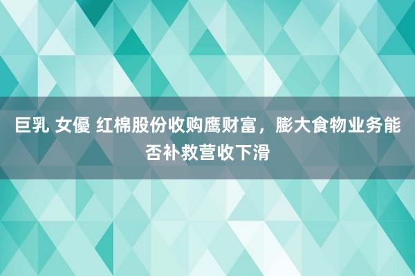 巨乳 女優 红棉股份收购鹰财富，膨大食物业务能否补救营收下滑