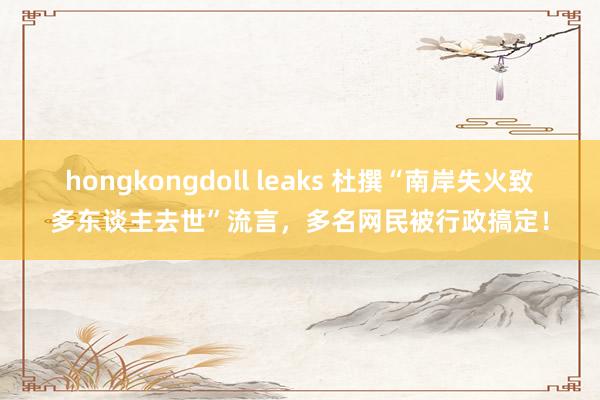 hongkongdoll leaks 杜撰“南岸失火致多东谈主去世”流言，多名网民被行政搞定！