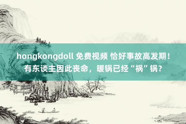 hongkongdoll 免费视频 恰好事故高发期！有东谈主因此丧命，暖锅已经“祸”锅？