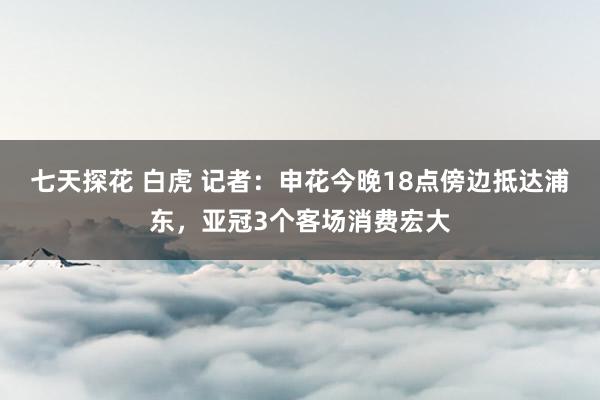 七天探花 白虎 记者：申花今晚18点傍边抵达浦东，亚冠3个客场消费宏大