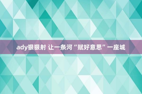 ady狠狠射 让一条河“赋好意思”一座城