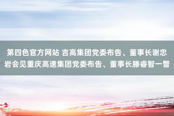 第四色官方网站 吉高集团党委布告、董事长谢忠岩会见重庆高速集团党委布告、董事长滕睿智一瞥