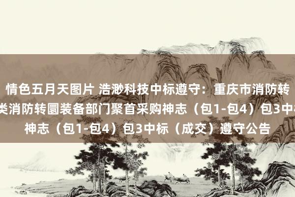 情色五月天图片 浩渺科技中标遵守：重庆市消防转圜总队2024年熄灭类消防转圜装备部门聚首采购神志（包1-包4）包3中标（成交）遵守公告