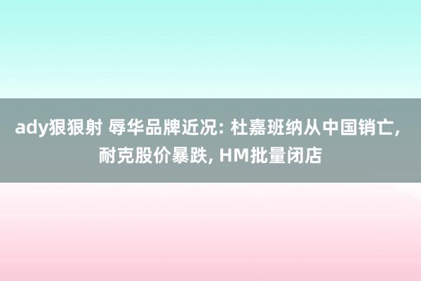 ady狠狠射 辱华品牌近况: 杜嘉班纳从中国销亡， 耐克股价暴跌， HM批量闭店