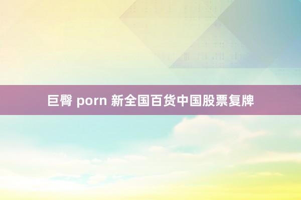 巨臀 porn 新全国百货中国股票复牌