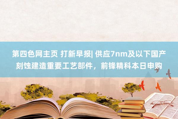 第四色网主页 打新早报| 供应7nm及以下国产刻蚀建造重要工艺部件，前锋精科本日申购