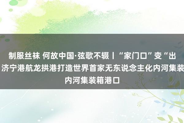 制服丝袜 何故中国·弦歌不辍丨“家门口”变“出海口” 济宁港航龙拱港打造世界首家无东说念主化内河集装箱港口