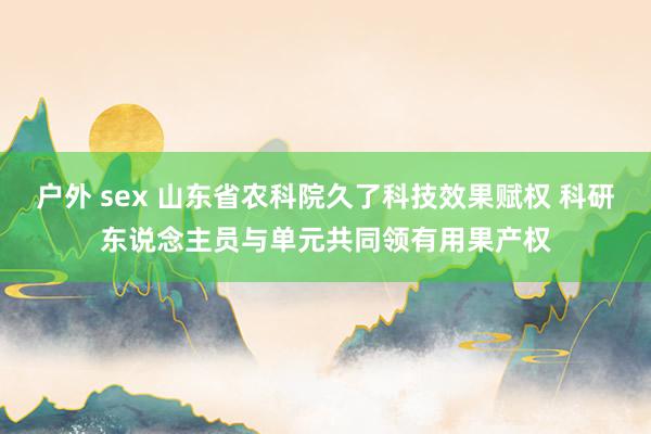 户外 sex 山东省农科院久了科技效果赋权 科研东说念主员与单元共同领有用果产权