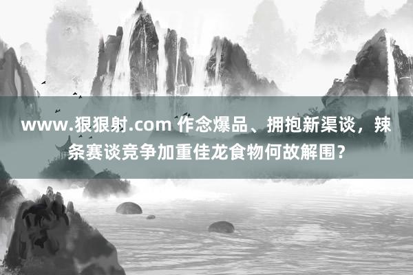 www.狠狠射.com 作念爆品、拥抱新渠谈，辣条赛谈竞争加重佳龙食物何故解围？